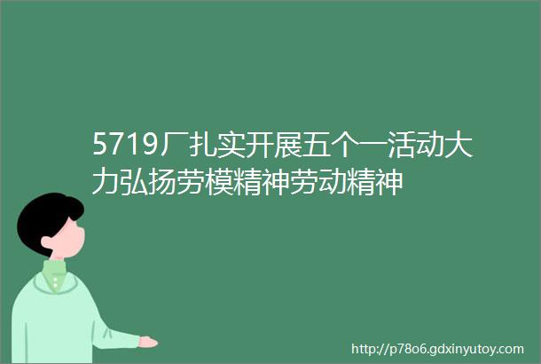 5719厂扎实开展五个一活动大力弘扬劳模精神劳动精神