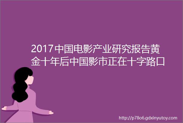 2017中国电影产业研究报告黄金十年后中国影市正在十字路口