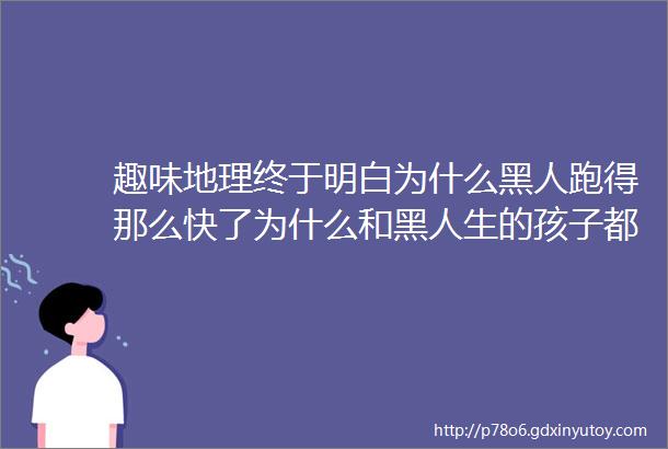 趣味地理终于明白为什么黑人跑得那么快了为什么和黑人生的孩子都是黑的非洲黑人到底有多少种ldquo黑法rdquo