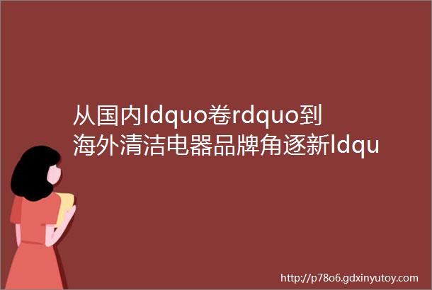 从国内ldquo卷rdquo到海外清洁电器品牌角逐新ldquo战场rdquo