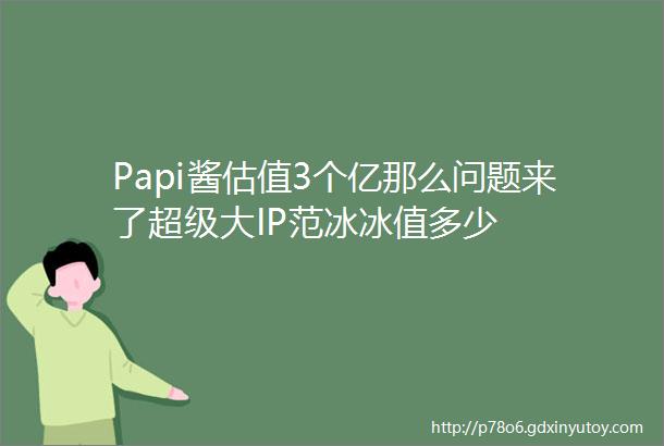 Papi酱估值3个亿那么问题来了超级大IP范冰冰值多少